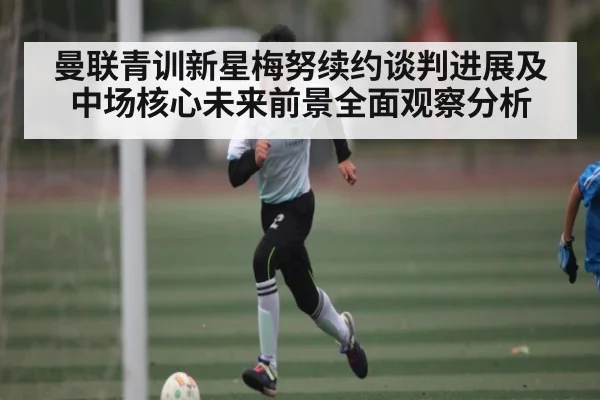 曼联青训新星梅努续约谈判进展及中场核心未来前景全面观察分析