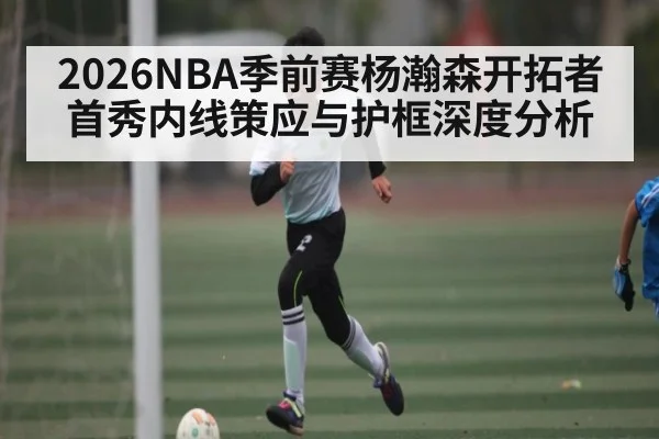 2026NBA季前赛杨瀚森开拓者首秀内线策应与护框深度分析