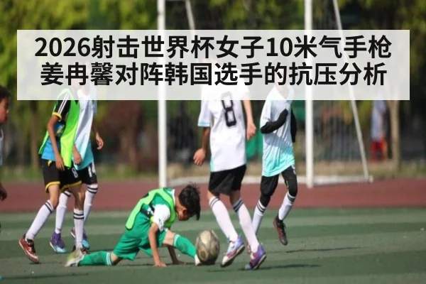 2026射击世界杯女子10米气手枪姜冉馨对阵韩国选手的抗压分析 - kaiyun